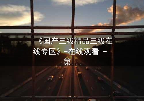 《国产三级精品三级在线专区》-在线观看 - 第3集免费 - HD中字1080P超清完整无删影视大全