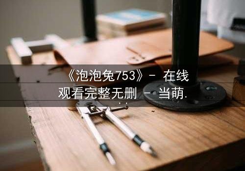 《泡泡兔753》- 在线观看完整无删 - 当萌宠变身复仇者,谁在幕后操控一切?