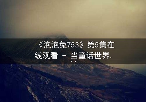 《泡泡兔753》第5集在线观看 - 当童话世界被黑暗吞噬,谁能拯救最后的希望?