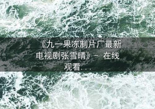 《九一果冻制片厂最新电视剧张雪晴》- 在线观看第5集 - 揭开她隐藏的致命秘密