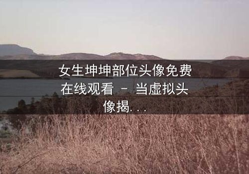 女生坤坤部位头像免费在线观看 - 当虚拟头像揭开真实身份,一场惊心动魄的追逐就此展开