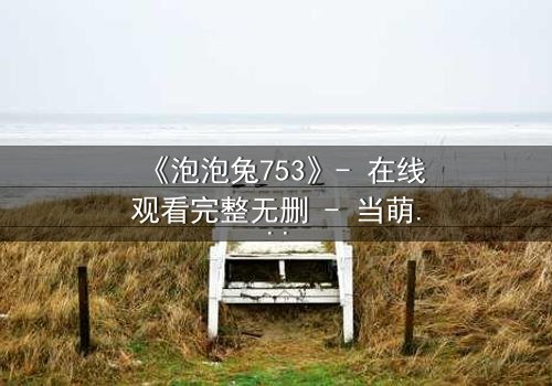 《泡泡兔753》- 在线观看完整无删 - 当萌宠变身暗黑复仇者