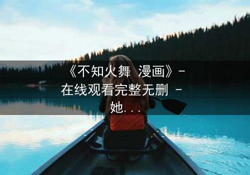 《不知火舞 漫画》- 在线观看完整无删 - 她为何背叛家族,只为守护一个秘密?