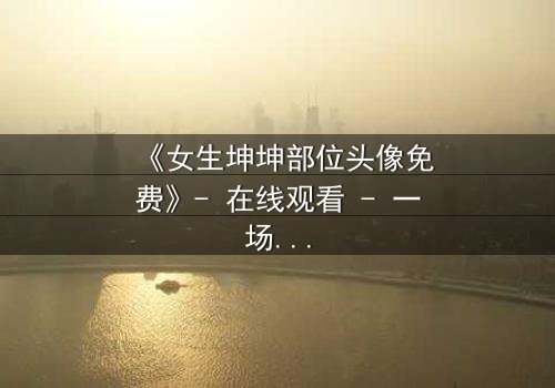 《女生坤坤部位头像免费》- 在线观看 - 一场虚拟与现实的惊心博弈