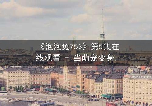 《泡泡兔753》第5集在线观看 - 当萌宠变身超级英雄,谁能阻止城市危机?