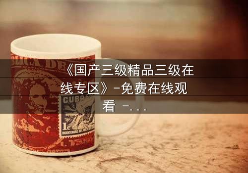 《国产三级精品三级在线专区》-免费在线观看 - 第5集HD中字完整无删