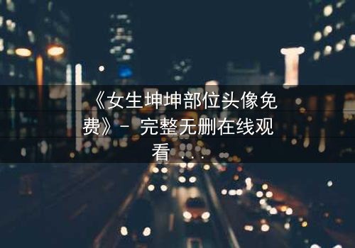 《女生坤坤部位头像免费》- 完整无删在线观看 - 揭开虚拟身份背后的惊悚真相