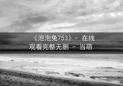 《泡泡兔753》- 在线观看完整无删 - 当萌宠变身暗黑复仇者,谁能阻止这场童话崩坏?