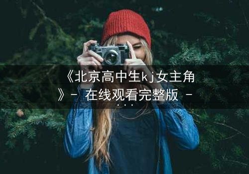 《北京高中生kj女主角》- 在线观看完整版 - 揭开校园背后的惊天秘密