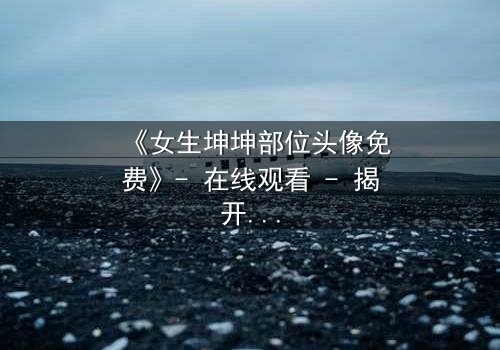 《女生坤坤部位头像免费》- 在线观看 - 揭开虚拟身份背后的致命秘密