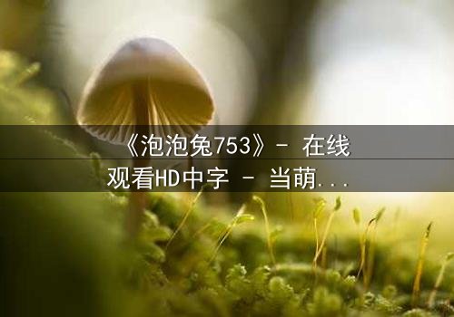 《泡泡兔753》- 在线观看HD中字 - 当萌宠变身拯救世界的最后希望