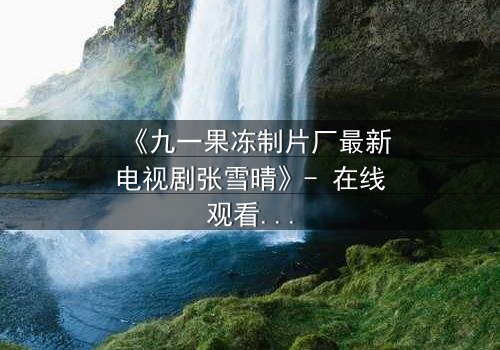 《九一果冻制片厂最新电视剧张雪晴》- 在线观看第3集 - 当秘密揭开,谁将付出代价?