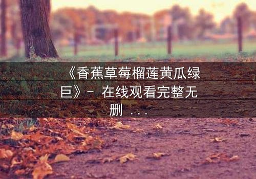 《香蕉草莓榴莲黄瓜绿巨》- 在线观看完整无删 - 一场水果与超能的禁忌对决