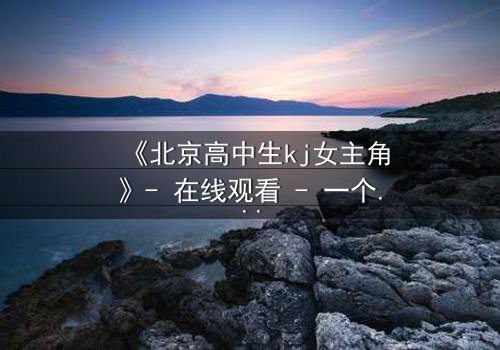 《北京高中生kj女主角》- 在线观看 - 一个隐藏的校园秘密即将引爆