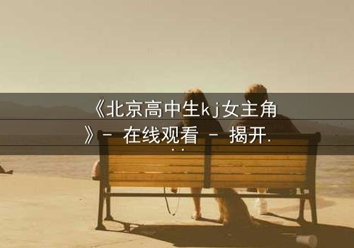 《北京高中生kj女主角》- 在线观看 - 揭开校园背后的惊心秘密