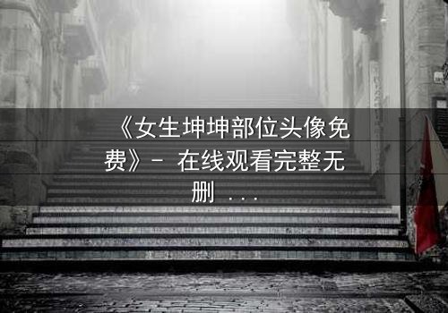 《女生坤坤部位头像免费》- 在线观看完整无删 - 揭开虚拟身份背后的致命秘密