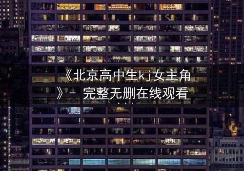 《北京高中生kj女主角》- 完整无删在线观看 - 揭开校园背后的惊天秘密