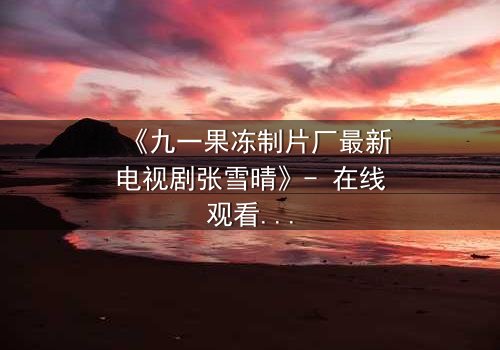 《九一果冻制片厂最新电视剧张雪晴》- 在线观看第3集 - 揭开她隐藏的惊天秘密