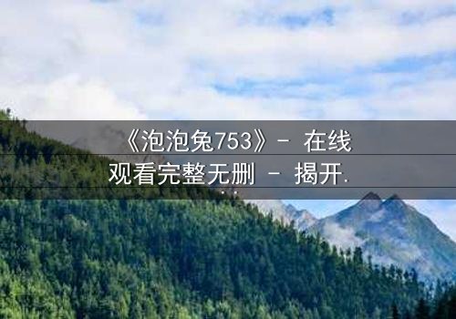 《泡泡兔753》- 在线观看完整无删 - 揭开隐藏的黑暗真相