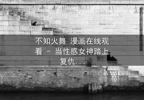 不知火舞 漫画在线观看 - 当性感女神踏上复仇之路,宿命对决引爆终极悬念