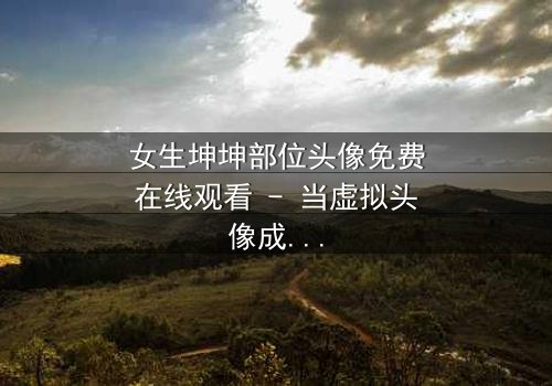 女生坤坤部位头像免费在线观看 - 当虚拟头像成为现实诅咒,你敢点开吗?