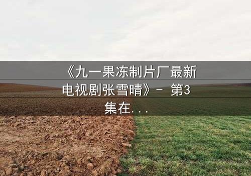 《九一果冻制片厂最新电视剧张雪晴》- 第3集在线观看 - 当秘密揭开,谁能全身而退?