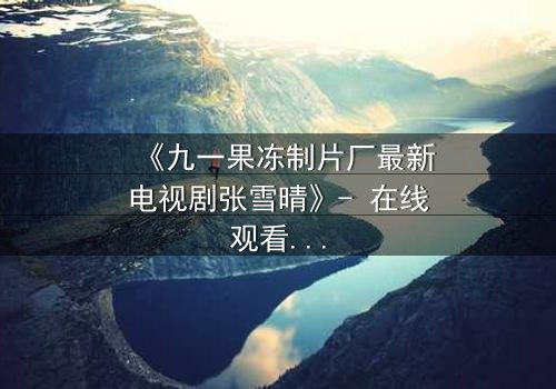 《九一果冻制片厂最新电视剧张雪晴》- 在线观看第3集 - 揭开真相的代价