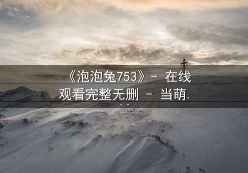 《泡泡兔753》- 在线观看完整无删 - 当萌宠变身拯救世界的最后希望