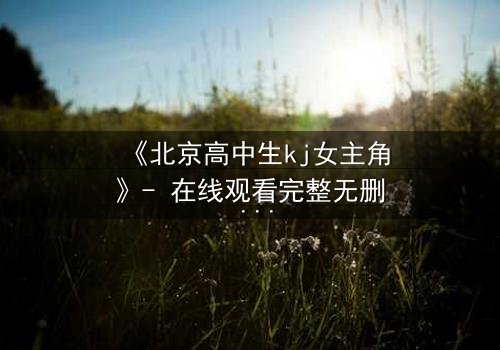 《北京高中生kj女主角》- 在线观看完整无删 - 揭开校园背后的惊心秘密