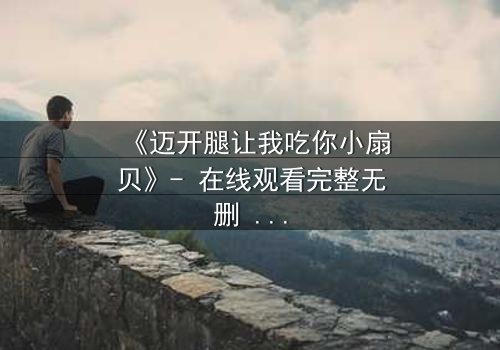 《迈开腿让我吃你小扇贝》- 在线观看完整无删 - 当欲望与纯真相撞,谁将主宰命运?