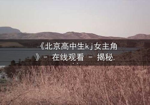 《北京高中生kj女主角》- 在线观看 - 揭秘校园风暴背后的青春抉择
