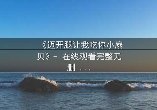 《迈开腿让我吃你小扇贝》- 在线观看完整无删 - 当欲望与纯真相撞,谁将沉沦?