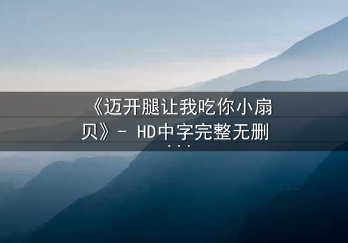 《迈开腿让我吃你小扇贝》- HD中字完整无删 - 当欲望与纯真相撞,谁将主宰命运?