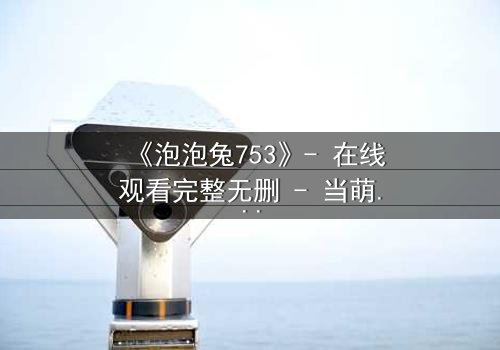 《泡泡兔753》- 在线观看完整无删 - 当萌宠变身复仇者,谁在幕后操控一切?