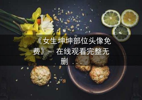 《女生坤坤部位头像免费》- 在线观看完整无删 - 一场虚拟与现实的致命纠缠