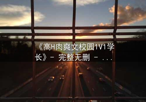 《高H肉爽文校园1V1学长》- 完整无删 - 学长强势入侵,学弟无处可逃