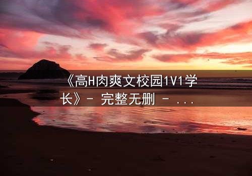《高H肉爽文校园1V1学长》- 完整无删 - 学长强势入侵,学弟无处可逃