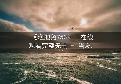 《泡泡兔753》- 在线观看完整无删 - 当友情与背叛交织,谁能守住最后的纯真?
