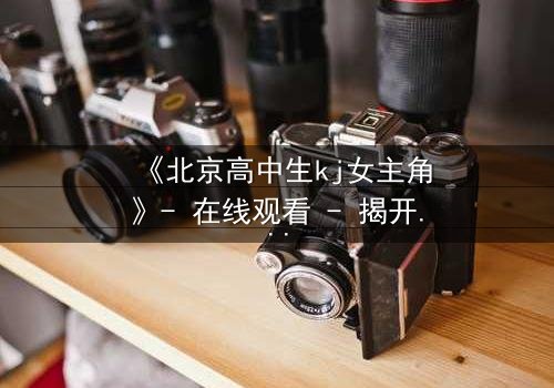 《北京高中生kj女主角》- 在线观看 - 揭开校园背后的惊心秘密