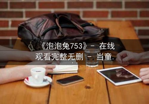 《泡泡兔753》- 在线观看完整无删 - 当童话面具被撕碎,谁在幕后操控命运?