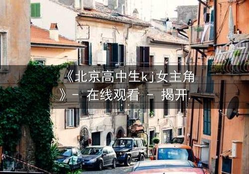《北京高中生kj女主角》- 在线观看 - 揭开校园背后的惊天秘密