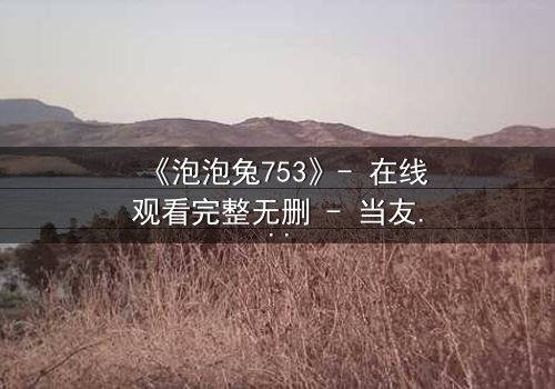 《泡泡兔753》- 在线观看完整无删 - 当友情与背叛交织,谁能守住最后的秘密?