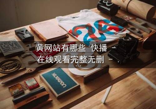 黄网站有哪些 快播 - 在线观看完整无删 - 揭秘网络迷局与人性挣扎