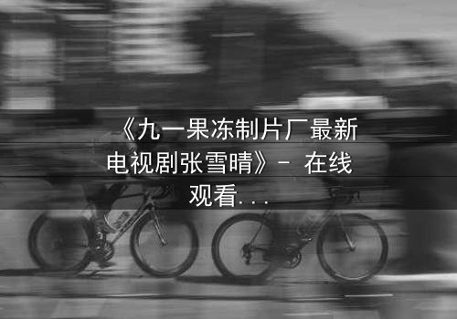 《九一果冻制片厂最新电视剧张雪晴》- 在线观看第3集 - 当秘密揭开,谁能全身而退?