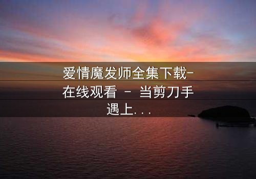 爱情魔发师全集下载-在线观看 - 当剪刀手遇上真爱,谁能剪断命运的纠缠?