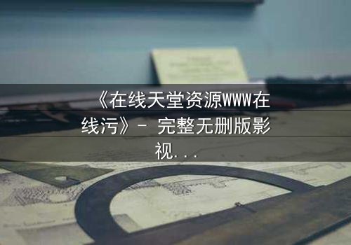 《在线天堂资源WWW在线污》- 完整无删版影视大全 - 当虚拟天堂吞噬现实人性