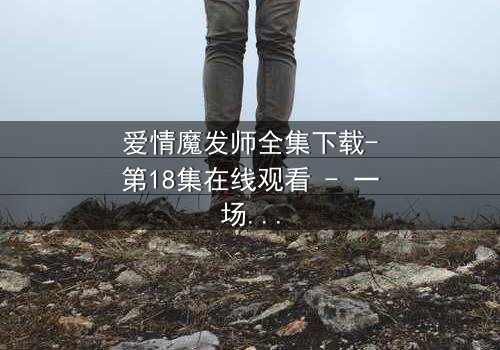 爱情魔发师全集下载-第18集在线观看 - 一场发型与爱情的终极对决