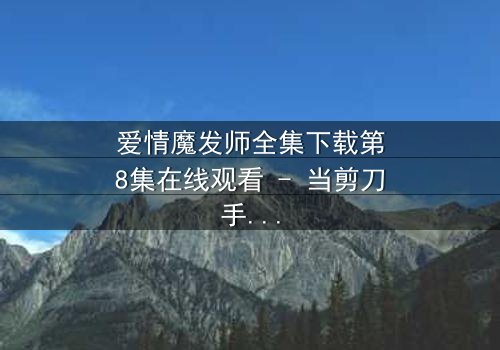 爱情魔发师全集下载第8集在线观看 - 当剪刀手遇上心魔,谁将主宰爱情与命运?