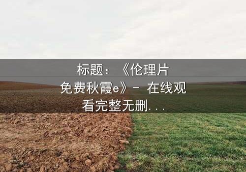 标题:《伦理片免费秋霞e》- 在线观看完整无删 - 一场道德与欲望的终极较量