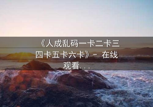 《人成乱码一卡二卡三四卡五卡六卡》- 在线观看 - 当记忆碎片拼出致命真相